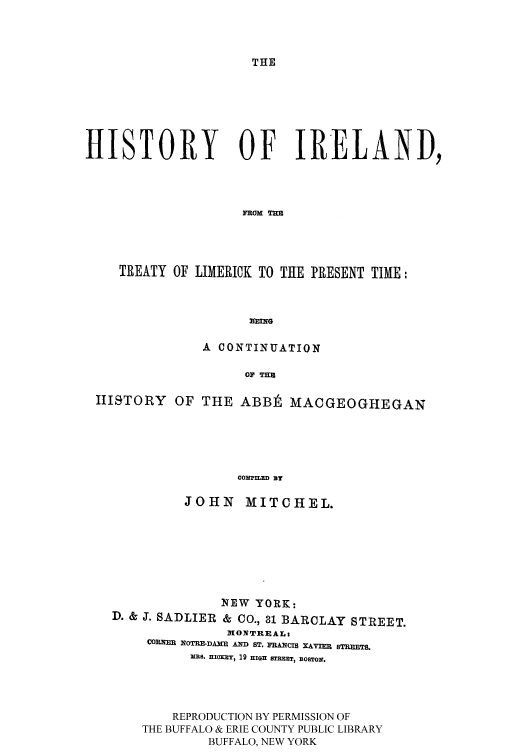handle is hein.cow/iretreli0001 and id is 1 raw text is: THE

HISTORY OF IRELAND,
RaM %
TREATY OF LIMERICK TO THE PRESENT TIME:
VING
A CONTINUATION
Ol' THU
IIJSTORY OF THE ABBIt MACGEOGHEGAN
CON'TED BY
JOHN MITCHEL.
NEW YORK:
D. & J. SADLIER & CO., 31 BARCLAY STREET.
1ONTREAL
CORNER IqOTRF-DA' AND ST. RANCIS XAVI STREETS.
MRS. HBolXOK 19 HIGH STREET, BOSTON.
REPRODUCTION BY PERMISSION OF
THE BUFFALO & ERIE COUNTY PUBLIC LIBRARY
BUFFALO, NEW YORK


