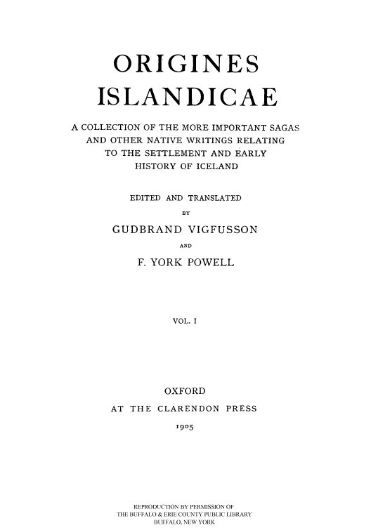 handle is hein.cow/islansag0001 and id is 1 raw text is: 





       ORIGINES


    ISLANDICAE

A COLLECTION OF THE MORE IMPORTANT SAGAS
  AND OTHER NATIVE WRITINGS RELATING
     TO THE SETTLEMENT AND EARLY
          HISTORY OF ICELAND


          EDITED AND TRANSLATED
                 BY

      GUDBRAND VIGFUSSON
                 AND


F. YORK POWELL





     VOL. I






     OXFORD


AT THE CLARENDON PRESS
          1905







   REPRODUCTION BY PERMISSION OF
 THE BUFFALO & ERIE COUNTY PUBLIC LIBRARY
       BUFFALO, NEW YORK


