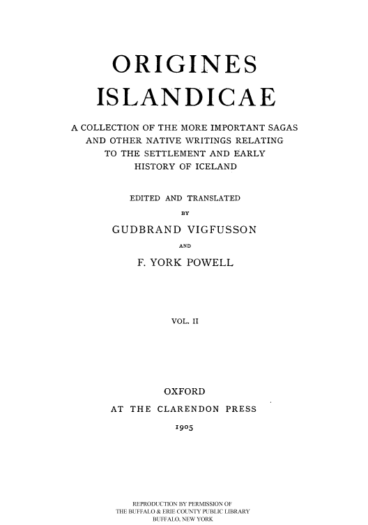 handle is hein.cow/islansag0002 and id is 1 raw text is: 





      ORIGINES


    ISLANDICAE

A COLLECTION OF THE MORE IMPORTANT SAGAS
  AND OTHER NATIVE WRITINGS RELATING
     TO THE SETTLEMENT AND EARLY
          HISTORY OF ICELAND


          EDITED AND TRANSLATED
                 BY

      GUDBRAND VIGFUSSON
                 AND


F. YORK POWELL




     VOL. II






     OXFORD


AT THE CLARENDON PRESS
          1905






   REPRODUCTION BY PERMISSION OF
 THE BUFFALO & ERIE COUNTY PUBLIC LIBRARY
      BUFFALO, NEW YORK


