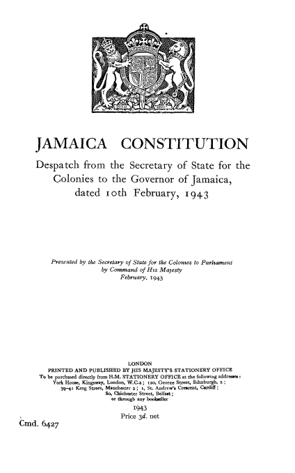 handle is hein.cow/jamco0001 and id is 1 raw text is: JAMAICA CONSTITUTION
Despatch from the Secretary of State for the
Colonies to the Governor of Jamaica,
dated    ioth    February, 1943
Presented by the Secretary of State for the Colomnes to Parliament
by Command of Hss Majesty
February, 1943
LONDON
PRINTED AND PUBLISHED BY PIS MAJESTY'S STATIONERY OFFICE
To be purchased directly from H.M. STATIONERY OFFICE at the followiug addresses:
York House, Kingsway, London, W.C.z; t2o, Georee Street, Edinburgh, z;
39-41 King Street, Mancheater z; i, St. Andrew's Crescent, Cardiff;
So, Chichester Street, Belfast;
or through any bookseller
1943
Price 3d. net
Cmnd. 6427


