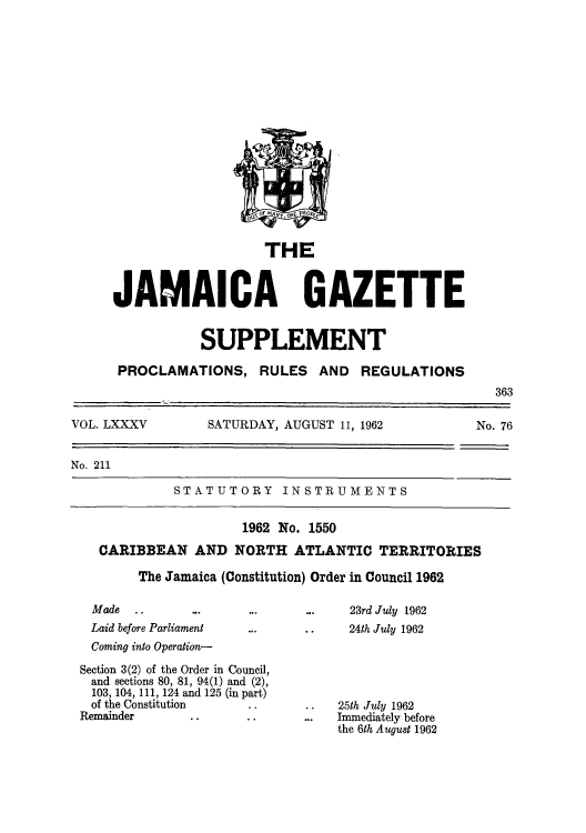 handle is hein.cow/jamordco0001 and id is 1 raw text is: THE

JAMAICA GAZETTE
SUPPLEMENT

PROCLAMATIONS,

RULES AND REGULATIONS

363
VOL. LXXXV      SATURDAY, AUGUST 11, 1962        No. 76
No. 211
STATUTORY INSTRUMENTS
1962 No. 1550
CARIBBEAN AND NORTH ATLANTIC TERRITORIES
The Jamaica (Constitution) Order in Council 1962

Made        ..
Laid before Parliament
Coming into Operation-

Section 3(2) of the Order in Council,
and sections 80, 81, 94(1) and (2),
103, 104, 111, 124 and 125 (in part)
of the Constitution
Remainder

23rd July 1962
24th July 1962

. .   25th July 1962
...   Immediately before
the 6th August 1962


