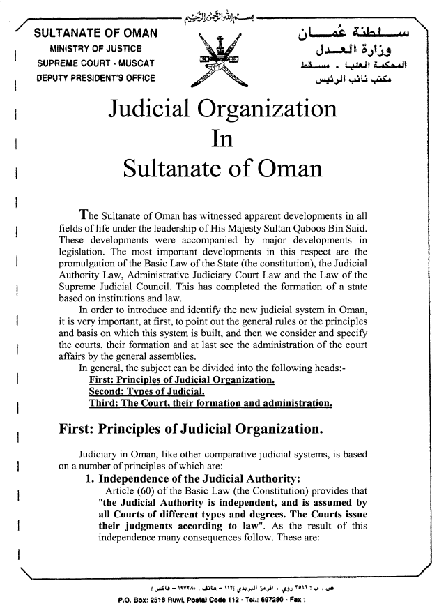 handle is hein.cow/jdcgspom0001 and id is 1 raw text is: 

   SULTANATE OF OMAN
       MINISTRY OF JUSTICE                                   J,--_ A    t-j
    SUPREME COURT - MUSCAT                                              A.<-.& L.tI .,
    DEPUTY PRESIDENT1 OFFICE


                  Judicial Organization

                                       In

                      Sultanate of Oman



            The Sultanate of Oman has witnessed apparent developments in all
        fields of life under the leadership of His Majesty Sultan Qaboos Bin Said.
        These developments were accompanied by major developments in
        legislation. The most important developments in this respect are the
        promulgation of the Basic Law of the State (the constitution), the Judicial
        Authority Law, Administrative Judiciary Court Law and the Law of the
        Supreme Judicial Council. This has completed the formation of a state
        based on institutions and law.
            In order to introduce and identify the new judicial system in Oman,
        it is very important, at first, to point out the general rules or the principles
        and basis on which this system is built, and then we consider and specify
        the courts, their formation and at last see the administration of the court
        affairs by the general assemblies.
            In general, the subject can be divided into the following heads:-
              First: Principles of Judicial Organization.
              Second: Types of Judicial.
              Third: The Court, their formation and administration.

        First: Principles of Judicial Organization.

            Judiciary in Oman, like other comparative judicial systems, is based
        on a number of principles of which are:
              1. Independence of the Judicial Authority:
                  Article (60) of the Basic Law (the Constitution) provides that
                the Judicial Authority is independent, and is assumed by
                all Courts of different types and degrees. The Courts issue
                their judgments according to law. As the result of this
                independence many consequences follow. These are:
I


                           f   -AVTA .iaLA -                     .......        /
                    P.O. Box, 2518 Ruwl, Posta Code 112 - Tel- 697280- Fax,.


