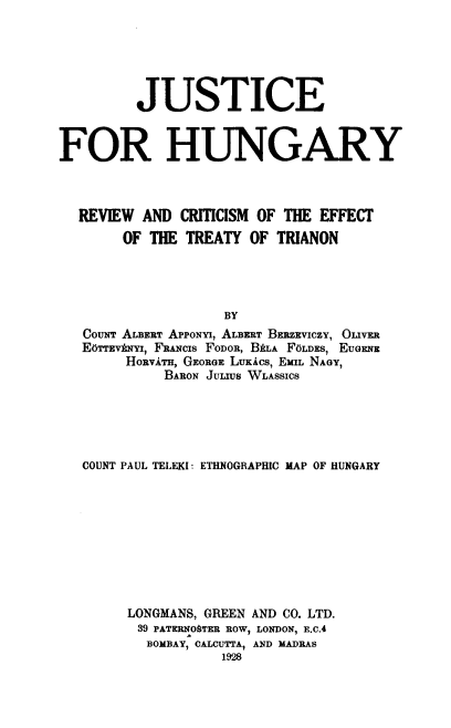 handle is hein.cow/jhrce0001 and id is 1 raw text is: 






         JUSTICE



FOR HUNGARY




  REVIEW  AND  CRITICISM OF THE EFFECT

        OF THE TREATY  OF TRIANON





                    BY
   COUNT ALBERT APPONYI, ALBERT BERzEVICzY, OUVER
   EoTTEVkNYI, FRANCIS FODOR, BALA FOLDES, EUGENE
        HORVATE, GEORGE LUKACS, EMIL NAGY,
             BARON JULUS WLASSICS


COUNT PAUL TELEKI: ETHNOGRAPHIC MAP OF HUNGARY










     LONGMANS, GREEN AND CO. LTD.
       39 PATERNOSTER ROW, LONDON, E.C.4
       BOMBAY, CALCUTTA, AND MADRAS
                 1928


