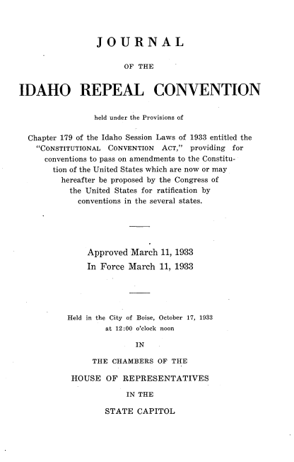 handle is hein.cow/jlotiorl0001 and id is 1 raw text is: 



                 JOURNAL

                       OF THE


IDAHO REPEAL CONVENTION


                held under the Provisions of

  Chapter 179 of the Idaho Session Laws of 1933 entitled the
    CONSTITUTIONAL CONVENTION ACT, providing for
      conventions to pass on amendments to the Constitu-
      tion of the United States which are now or may
         hereafter be proposed by the Congress of
           the United States for ratification by
             conventions in the several states.





               Approved March  11, 1933
               In Force March  11, 1933





           Held in the City of Boise, October 17, 1933
                   at 12:00 o'clock noon

                         IN

                THE CHAMBERS  OF THE


HOUSE   OF REPRESENTATIVES

            IN THE


STATE  CAPITOL


