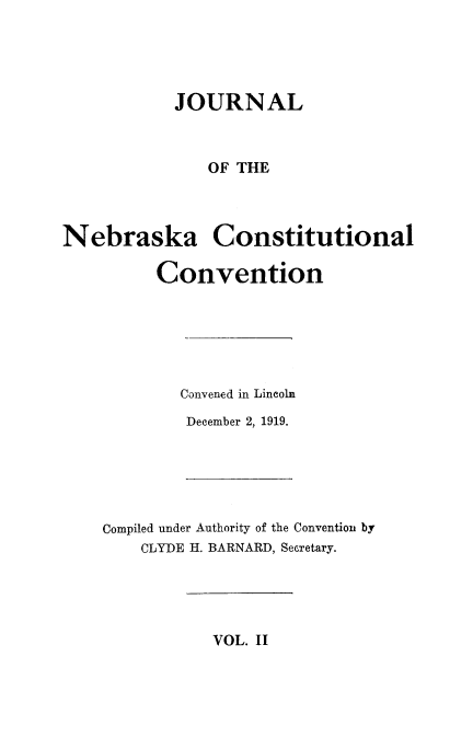 handle is hein.cow/jneconsc0002 and id is 1 raw text is: 





            JOURNAL



               OF THE



Nebraska Constitutional

          Convention






            Convened in Lincoln
            December 2, 1919.


Compiled under Authority of the Convention by
    CLYDE H. BARNARD, SeGretary.


VOL. II


