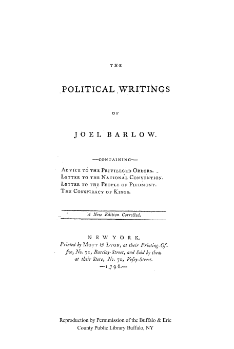 handle is hein.cow/joelbrlo0001 and id is 1 raw text is: T HE

POLITICALWRITINGS
OF
JOEL BARLOW.

-CONTAINING---
ADVICE TO THE PRIVILEGED ORDERS.
LETTER TO THE NATIONAL CONVENTION.
LETTER TO THE PEOPLE OF PIEDMONT.
THE CONSPIRACY OF KINGS.
-A New Edition Correaed.
NEW      Y O R K.
Printed by MOTT & LYON, at their Prinling-Of-
fice, Ao. 7 1, Barclay- Street, and Sold  y iMein
at their Store, NO. 70, Jefey-Street.
-179-6.-
Reproduction by Permmission of the Buffalo & Erie
County Public Library Buffalo, NY


