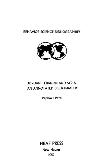 handle is hein.cow/jorlebsa0001 and id is 1 raw text is: ï»¿BEHAVIOR SCIENCE BIBLIOGRAPHIES

JORDAN, LEBANON AND SYRIA:
AN ANNOTATED BIBLIOGRAPHY
Raphael Patai
HRAF PRESS
New Haven
1957


