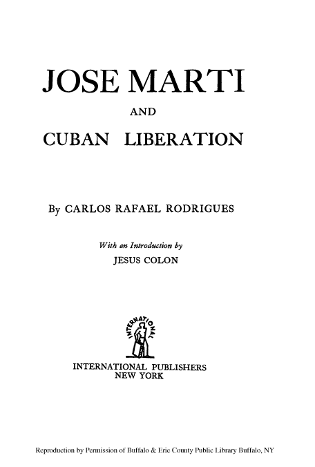 handle is hein.cow/josmarti0001 and id is 1 raw text is: JOSE MARTI
AND
CUBAN LIBERATION

By CARLOS RAFAEL RODRIGUES
With an Introduction by
JESUS COLON
q*A A?/0
INTERNATIONAL PUBLISHERS
NEW YORK

Reproduction by Permission of Buffalo & Erie County Public Library Buffalo, NY


