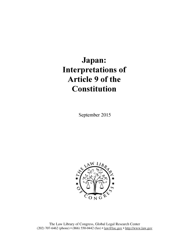 handle is hein.cow/jpnintp0001 and id is 1 raw text is: 





        Japan:
Interpretations of
  Article 9 of the
    Constitution


       September 2015


     The Law Library of Congress, Global Legal Research Center
(202) 707-6462 (phone) - (866) 550-0442 (fax) l aw@loc.g o - httl2://www.law.gov



