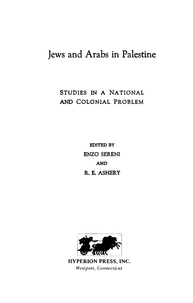 handle is hein.cow/jsadasipe0001 and id is 1 raw text is: 







Jews  and Arabs   in Palestine





   STUDIES  IN A NATIONAL
   AND  COLONIAL  PROBLEM






            EDITED BY
          ENZO SERENI
             AND
          R. E. ASHERY


1


HYPERION PRESS, INC.
  Westport, Connecticut


