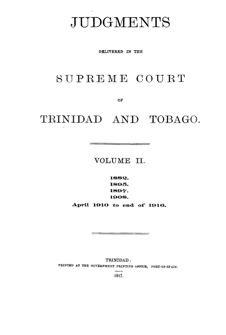 handle is hein.cow/juddstt0002 and id is 1 raw text is: JUDGMENTS
DELIVERED IN THE
SUPREME COURT
OF
TRINIDAD AND TOBAGO.

VOLUME II.
1889.
1S07.
April 1010 to end of 1010.

TRINIDAD:
PRINTED AT THE GOVERNMENT PRINTING OFFICE, PORT-OF-SPAIN.
1917.


