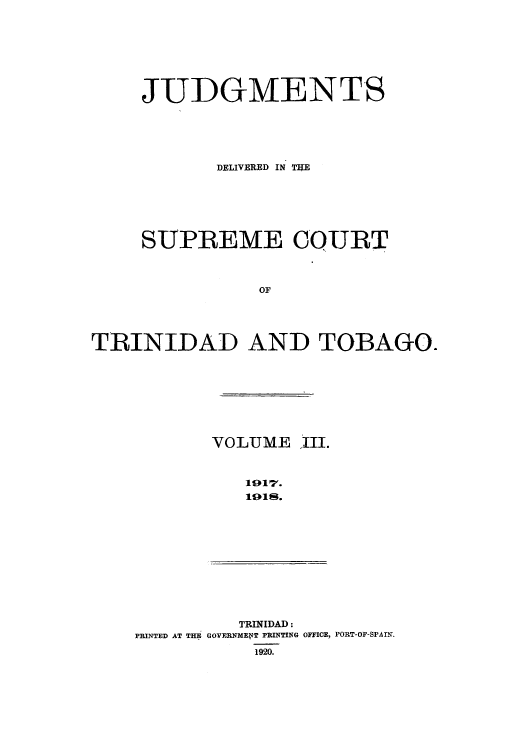 handle is hein.cow/juddstt0003 and id is 1 raw text is: JUDGMENTS
DELIVERED IN TIUE
SUPREME COURT
OF
TRINIDAD AND TOBAGO.

VOLUME ,III.
1017.
191s.

TRINIDAD:
PRINTED AT THE GOVERNMENT PRINTING OFFICE, PORT-OF-SPAIN.
1920.


