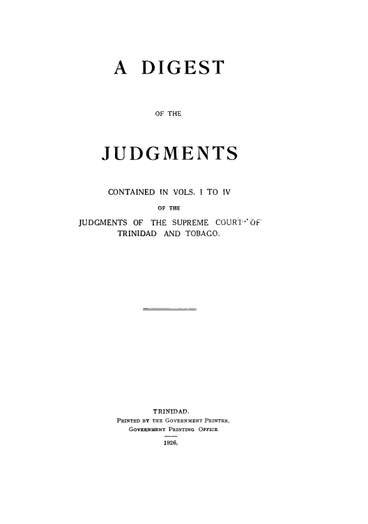 handle is hein.cow/juddstt0005 and id is 1 raw text is: A DIGEST
OF THE
JUDGMENTS

CONTAINED IN VOLS. I TO IV
OF THE
JUDGMENTS OF THE SUPREME COURT OF'
TRINIDAD AND TOBAGO.

TRINIDAD.
PRINTED BY THE GOVERNMENT PRINTER,
GOVERNMENT PRINTING OFFICE.
1926,



