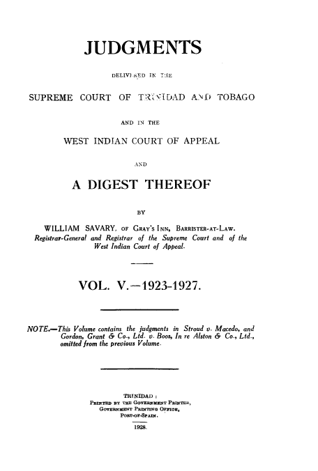 handle is hein.cow/juddstt0006 and id is 1 raw text is: JUDGMENTS
DELIVI.iED IN TIE
SUPREME COURT OF TR VIDAD AND TOBAGO
AND IN THE
WEST INDIAN COURT OF APPEAL
AND
A DIGEST THEREOF
BY
WILLIAM SAVARY, OF GRAY'S INN, BARRISTER-AT-LAW.
Registrar-General and Registrar of the Supreme Court and of the
West Indian Court of Appeal.
VOL. V.-1923-1927.
NOTE.-This Volume contains the judgments in Stroud v. Macedo, and
Gordon, Grant & Co., Ltd. v. Boos, In re Alston & Co., Ltd.,
omitted from the previous Volume.
TRTNIDAD :
PBINTED BY TE GOVERNMENT PRNTER,
GovEnmzNT PRImTING Ormou,
PORT-Or-SPAIN.
1928.


