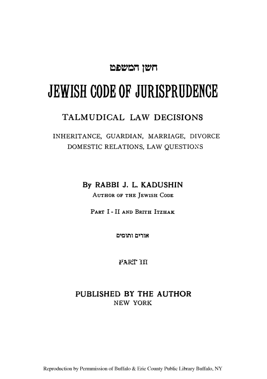 handle is hein.cow/jwshcoj0002 and id is 1 raw text is: JEWISH CODE OF JURISPRUDENCE
TALMUDICAL LAW DECISIONS
INHERITANCE, GUARDIAN, MARRIAGE, DIVORCE
DOMESTIC RELATIONS, LAW QUESTIONS
By RABBI J. L. KADUSHIN
AUTHOR OF THE JEWISH CODE
PART I - II AND BRITH ITZHAK
PAR.T 'lfl
PUBLISHED BY THE AUTHOR
NEW YORK

Reproduction by Permmission of Buffalo & Erie County Public Library Buffalo, NY

mmom Tvm


