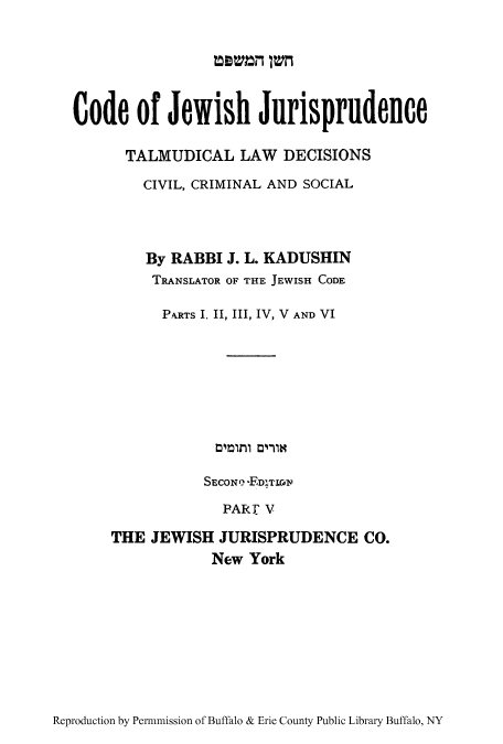 handle is hein.cow/jwshcoj0003 and id is 1 raw text is: mam  1=

Code of Jewish Jurisprudence
TALMUDICAL LAW DECISIONS
CIVIL, CRIMINAL AND SOCIAL
By RABBI J. L. KADIJSHIN
TRANSLATOR OF THE JEWISH CODE
PARTS I, II, III, IV, V AND VI
SECONI-? -F-DIT10d
PART' V
THE JEWISH JURISPRUDENCE CO.
New York

Reproduction by Per-mission of Buffalo & Erie County Public Library Buffalo, NY


