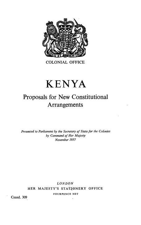 handle is hein.cow/keprocoar0001 and id is 1 raw text is: COLONIAL OFFICE
KENYA
Proposals for New Constitutional
Arrangements
Presented to Parliament by the Secretary of State for the Colonies
by Command of Her Majesty
November 1957
LONDON

HER MAJESTY'S

STATIONERY

OFFICE

FOURPENCE NET

Cmnd. 309


