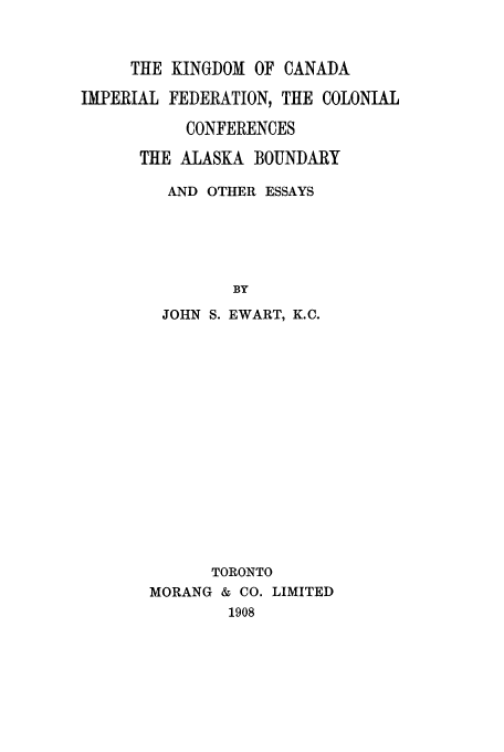 handle is hein.cow/kicanfc0001 and id is 1 raw text is: THE KINGDOM OF CANADA
IMPERIAL FEDERATION, THE COLONIAL
CONFERENCES
THE ALASKA BOUNDARY
AND OTHER ESSAYS
BY
JOHN S. EWART, K.C.
TORONTO
MORANG & CO. LIMITED
1908


