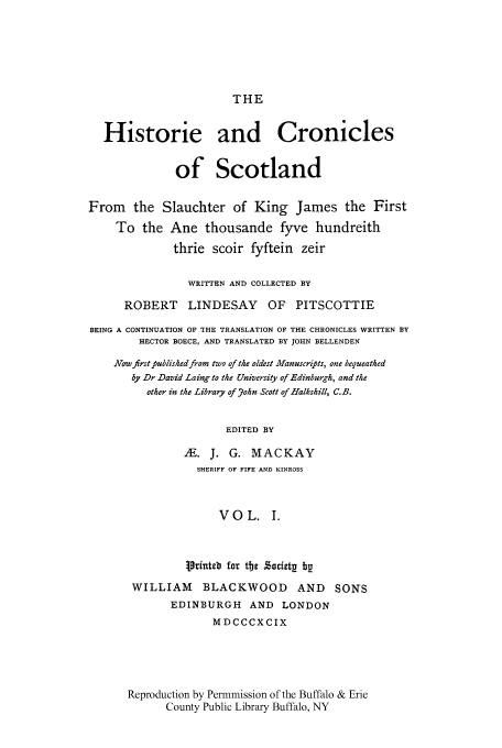 handle is hein.cow/kijamt0001 and id is 1 raw text is: THE

Historie and Cronicles
of Scotland
From the Slauchter of King James the First
To the Ane thousande fyve hundreith
thrie scoir fyftein zeir
WRITTEN AND COLLECTED BY
ROBERT LINDESAY OF PITSCOTTIE
BEING A CONTINUATION OF THE TRANSLATION OF THE CHRONICLES WRITTEN BY
HECTOR BOECE, AND TRANSLATED BY JOHN BELLENDEN
Now first published from two of the oldest Manuscripts, one bequeathed
by Dr David Laing to the University of Edinburgh, and the
other in the Library of .ohn Scott of Halkshill, C.B.
EDITED BY
AE. J. G. MACKAY
SHERIFF OF FIFE AND KINROSS
VOL. I.
Printeb for the Socittv bg
WILLIAM BLACKWOOD AND SONS
EDINBURGH AND LONDON
MDCCCXCIX
Reproduction by Permmission of the Buffalo & Erie
County Public Library Buffalo, NY


