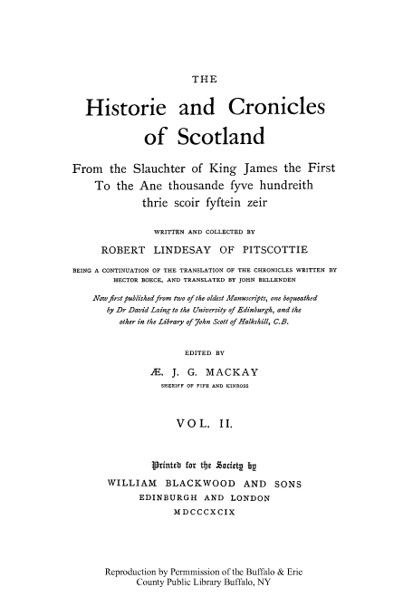 handle is hein.cow/kijamt0002 and id is 1 raw text is: THE

Historie and Cronicles
of Scotland
From the Slauchter of King James the First
To the Ane thousande fyve hundreith
thrie scoir fyftein zeir
WRITTEN AND COLLECTED BY
ROBERT LINDESAY OF PITSCOTTIE
BEING A CONTINUATION OF THE TRANSLATION OF THE CHRONICLES WRITTEN BY
HECTOR BOECE, AND TRANSLATED BY JOHN BELLENDEN
Naow first published from two of the oldest Manuscripts, one bequeathed
by Dr David Laing to the University of Edinburgh, and the
other in the Library of 7ohn Scott of Halkshill, C.B.
EDITED BY
,'E. J. G. MACKAY
SHERIFF OF FIFE AND KINROSS
VOL. II.
Printeb for the Zriztg bp
WILLIAM BLACKWOOD AND SONS
EDINBURGH AND LONDON
MDCCCXCIX
Reproduction by Permmission of the Buffalo & Erie
County Public Library Buffalo, NY


