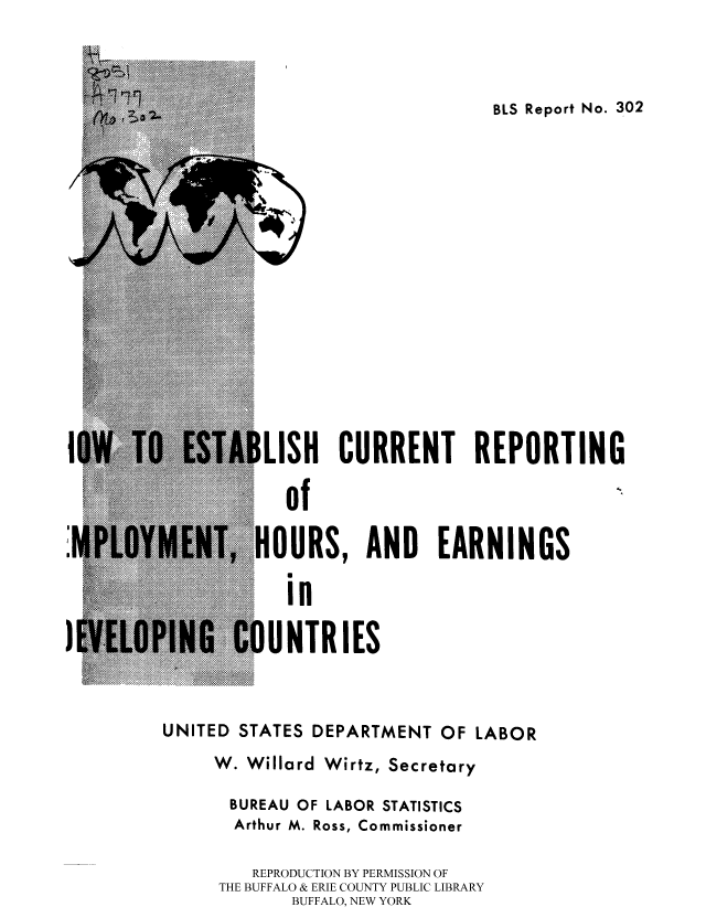 handle is hein.cow/labblsrep0001 and id is 1 raw text is: BLS Report No. 302

.ISH CURRENT REPORTING
of
OURS, AND EARNINGS
in

II I  ..CO.... .. I.UNTRIES
UNITED STATES DEPARTMENT OF LABOR
W. Willard Wirtz, Secretary
BUREAU OF LABOR STATISTICS
Arthur M. Ross, Commissioner
REPRODUCTION BY PERMISSION OF
THE BUFFALO & ERIE COUNTY PUBLIC LIBRARY
BUFFALO, NEW YORK

S


