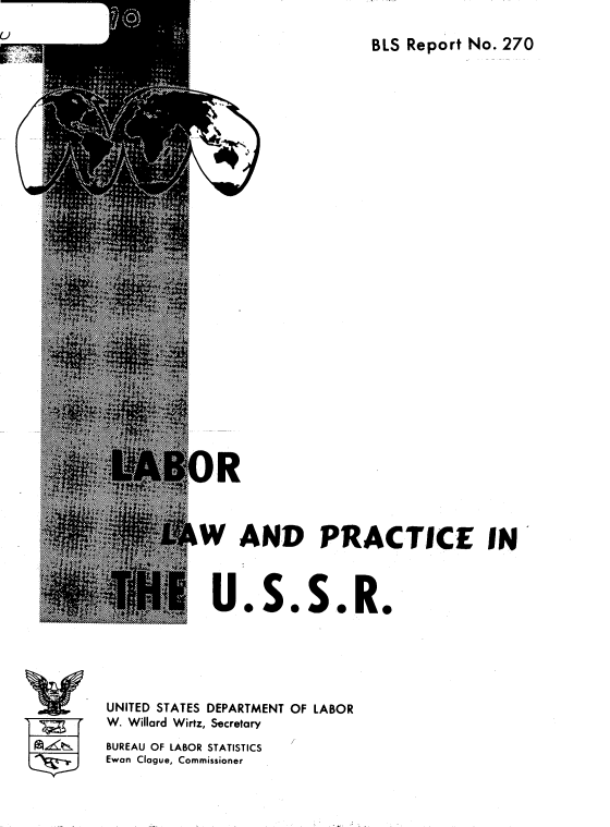 handle is hein.cow/lablwp0001 and id is 1 raw text is: 

BLS Report No. 270


          IW AND PRACTICE IN



             U.S.S.R.






UNITED STATES DEPARTMENT OF LABOR
W. Willard Wirtz, Secretary
BUREAU OF LABOR STATISTICS
Ewan Clague, Commissioner


