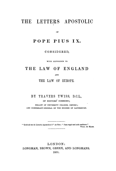 handle is hein.cow/laposto0001 and id is 1 raw text is: THE LETTERS APOSTOLIC
POPE PIUS IX.
CONSIDERED,
WITH REFERENCE TO
THE LAW OF ENGLAND
AND
THE LAW OF EUROPE.

BY TRAVERS TWISS, D.C.L.,
OF DOCTORS' COMMONS;
FELLOW OF UNIVERSITY COLLEGE, OXFORD;
AND CO3IMISSARY-GENERAL OF THE DIOCESE OF CANTERBURY.
Quid ad me de Litteris Apostolicis?. ait Rex:  Jura regui mei nolo amittere.
WILL. DE MALM.
LONDON:
LONGMAN, BROWN, GREEN, AND LONGMANS.
1851.


