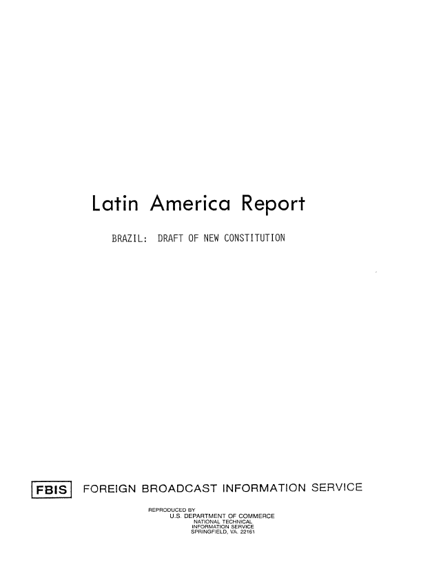handle is hein.cow/larzild0001 and id is 1 raw text is: Latin America Report
BRAZIL: DRAFT OF NEW CONSTITUTION

FOREIGN BROADCAST INFORMATION SERVICE

REPRODUCED BY
U.S. DEPARTMENT OF COMMERCE
NATIONAL TECHNICAL
INFORMATION SERVICE
SPRINGFIELD, VA. 22161

FBIS


