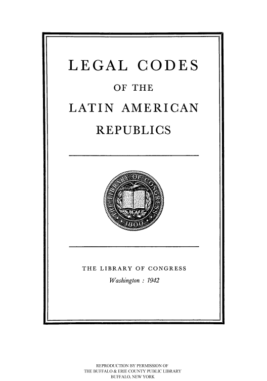 handle is hein.cow/latarepu0001 and id is 1 raw text is: 






LEGAL CODES


OF THE


LATIN AMERICAN


REPUBLICS


THE LIBRARY OF CONGRESS


Washington : 1942


   REPRODUCTION BY PERMISSION OF
THE BUFFALO & ERIE COUNTY PUBLIC LIBRARY
      BUFFALO, NEW YORK


