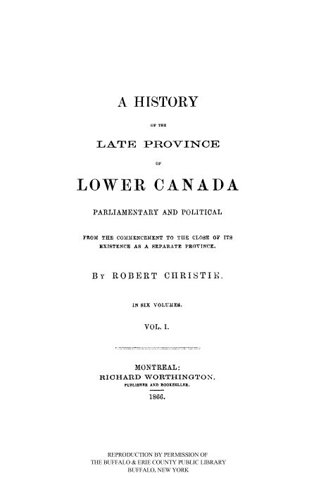 handle is hein.cow/latprolc0001 and id is 1 raw text is: A HISTORY
OF THE

LATE

PROVINCE

LOWER CANADA
PARLIAMENTARY AND POLITICAL
FROM THE COMMENCEMENT TO TIE CLOSE OF ITS
EXISTENCE AS A SEPARATE PROVINCE.
By ROBERT CHRISTIE.
IN SIX VOLUMES.
VOL. I.

MONTREAL:
RICHARD WORTHINGTON.
PUBLISHER AND  OOKSELLF.R.
1866.
REPRODUCTION BY PERMISSION OF
THE BUFFALO & ERIE COUNTY PUBLIC LIBRARY
BUFFALO, NEW YORK


