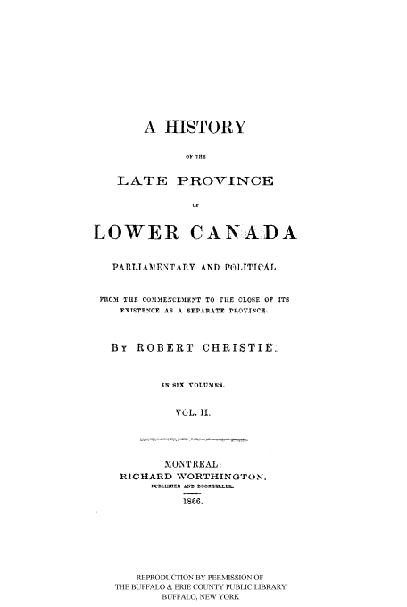 handle is hein.cow/latprolc0002 and id is 1 raw text is: A HISTORY
OF ME~i

LATE

PROVINCE

LOWER CANADA
PARLIAMENTARY AND PoLITICAL
FROM TIE COM1MENCEMIENT TO TUE CLOSE OF ITS
EXISTENCE AS A SEPARATE PROVXNCE.
By ROBERT CHRISTIE.,
1IN SIX VOLUMN.
VOL. I.

MONTREAL:
RICHARD WORTHINGTO N.
WDBLISIIER AND BOOKSEULL.M
1866.
REPRODUCTION BY PERMISSION OF
THE BUFFALO & ERIE COUNTY PUBLIC LIBRARY
BUFFALO, NEW YORK


