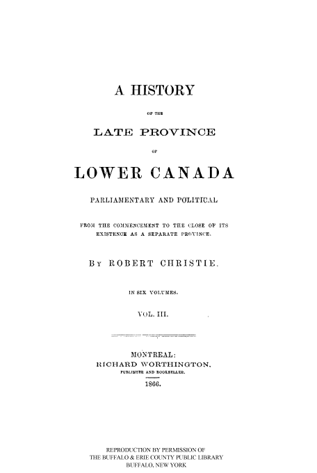 handle is hein.cow/latprolc0003 and id is 1 raw text is: A HISTORY
OF T:R
LATE PROVINCE
oF

LOWER CANADA
PARLIAMENTARY AND POLITICAL
FROM THE COMMENCEMENT TO THE CLOSE OF ITS
EXISTENCE AS A SEPARATE PROVINCE.
By ROBERT CHRISTIE.
IN SIX VOLUMES.
VOL. III.
MONTREAL:
RICHARD WORTHINGTON.
PUBLTSHIR  AND BOOKSF.LLRn.
1866.
REPRODUCTION BY PERMISSION OF
THE BUFFALO & ERIE COUNTY PUBLIC LIBRARY
BUFFALO, NEW YORK


