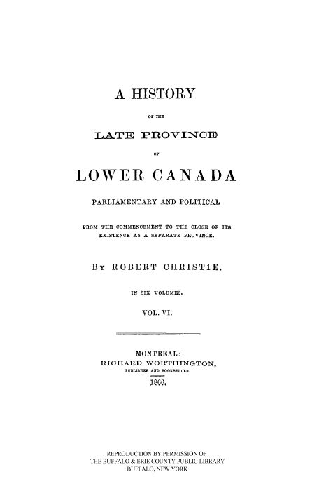 handle is hein.cow/latprolc0006 and id is 1 raw text is: A HISTORY
OF THE

LATE

PROVINCE

LOWER CANADA
PARLIAMENTARY AND POLITICAL
FROM THE COMMENCEMENT TO THE CLOSE OF ITS
EXISTENCE AS A SEPARATE PROVINCE.
By ROBERT CHRISTIE.
IN SIX VOLUMES.
VOL. VI.

MONTREAL:
RICHARD WORTHINGTON,
PUBLISEER AND BOOKSELLER.
REPRODUCTION BY PERMISSION OF
THE BUFFALO & ERIE COUNTY PUBLIC LIBRARY
BUFFALO, NEW YORK


