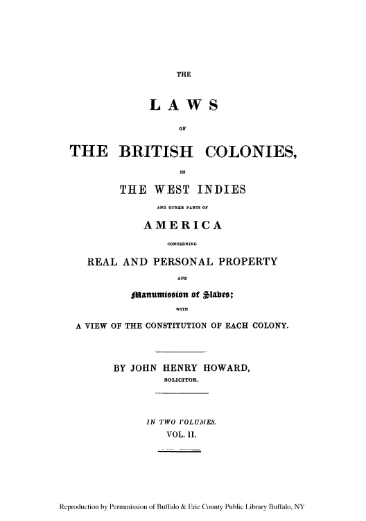 handle is hein.cow/lawbrit0002 and id is 1 raw text is: THE

LA WS
OF
THE BRITISH COLONIES,
IN
THE WEST INDIES
AND OTHER PARTS OF
AMERICA
CONCERNING
REAL AND PERSONAL PROPERTY
AND
Ofattut0teion of $1aie;
WITH
A VIEW OF THE CONSTITUTION OF EACH COLONY.
BY JOHN HENRY HOWARD,
SOLICITOR.
IN TWO VOLUMES.
VOL. II.

Reproduction by Permmission of Buffalo & Erie County Public Library Buffalo, NY


