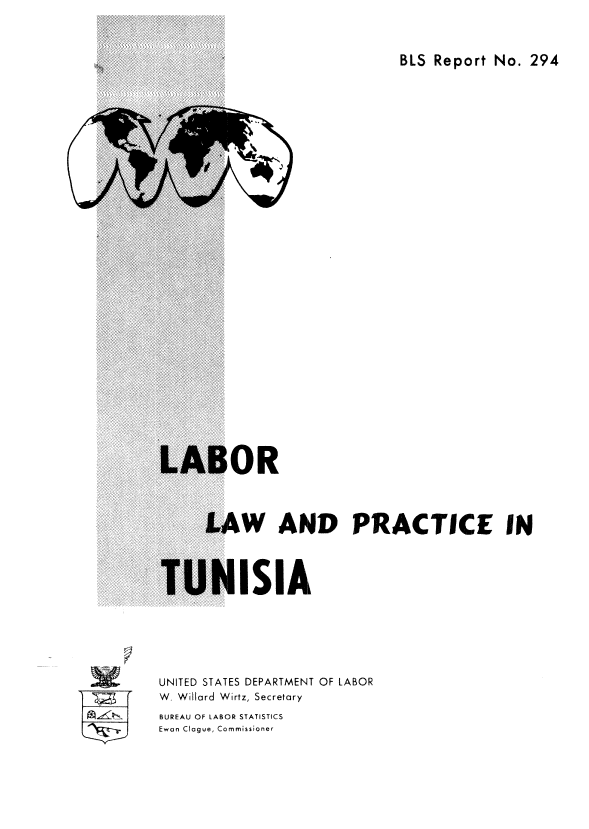 handle is hein.cow/lblaanpt0001 and id is 1 raw text is: 



BLS Report No.  294


OR


      LAW AND PRACTICE IN




TUNISIA







UNITED STATES DEPARTMENT OF LABOR
W. Willard Wirtz, Secretary
BUREAU OF LABOR STATISTICS
Ewan Clogue, Commissioner


=a



