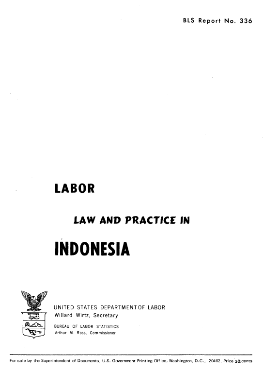 handle is hein.cow/lblprin0001 and id is 1 raw text is: 

BLS Report No. 336


LABOR




      LAW AND PRACTICE IN




INDONESIA







UNITED STATES DEPARTMENTOF LABOR
Willard Wirtz, Secretary
BUREAU OF LABOR STATISTICS
Arthur M. Ross, Commissioner


For sale by the Superintendent of Documents, U.S. Government Printing Office, Washington, D.C., 20402. Price 50;cents


