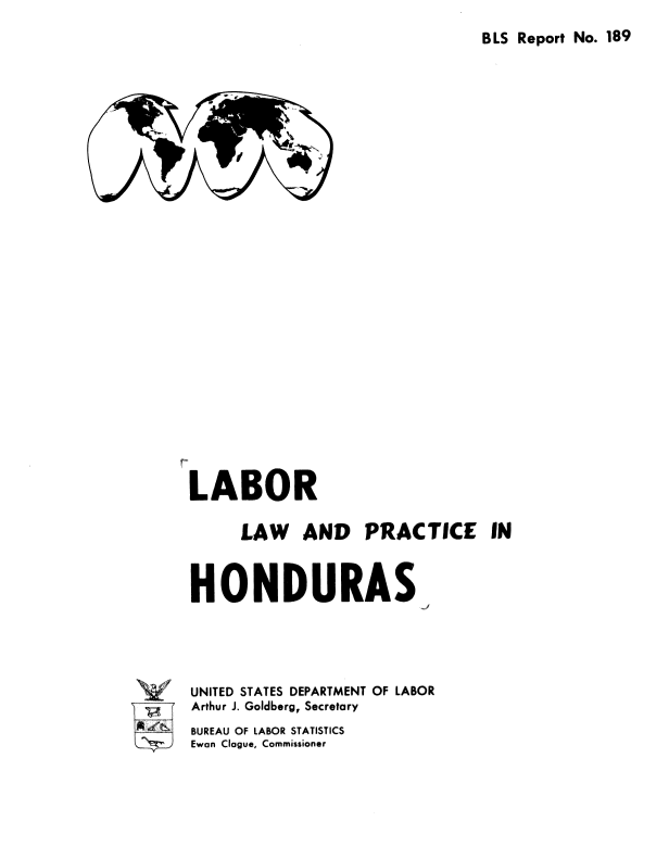 handle is hein.cow/lblwanpc0001 and id is 1 raw text is: 

BLS Report No. 189


LABOR

      LAW   AND PRACTICE IN


HONDURA S


UNITED STATES DEPARTMENT OF LABOR
Arthur J. Goldberg, Secretary
BUREAU OF LABOR STATISTICS
Ewan Clague, Commissioner


.



