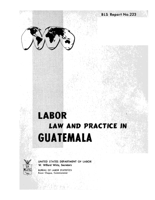 handle is hein.cow/lblwgt0001 and id is 1 raw text is: 





















LABOR

     LAW AND PR

GUATEMALA



UNITED STATES DEPARTMENT OF LABOR
W. Willa  Wirtz, Secreta


ACTICE IN


BUREAU, OF LABOR STATISTICS
Ewo:n Clogue, Commissoner


