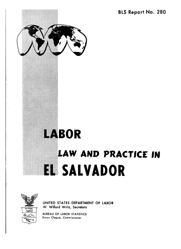 handle is hein.cow/lbolwad0001 and id is 1 raw text is: 
BLS Report No. 280


C


LAW AND PRACTICE IN



  SALVADOR


UNITED STATES DEPARTMENT OF LABOR
W. Willard Wirtz, Secretary
BUREAU OF LABOR STATISTICS
Ewan Clogue, Commissioner


