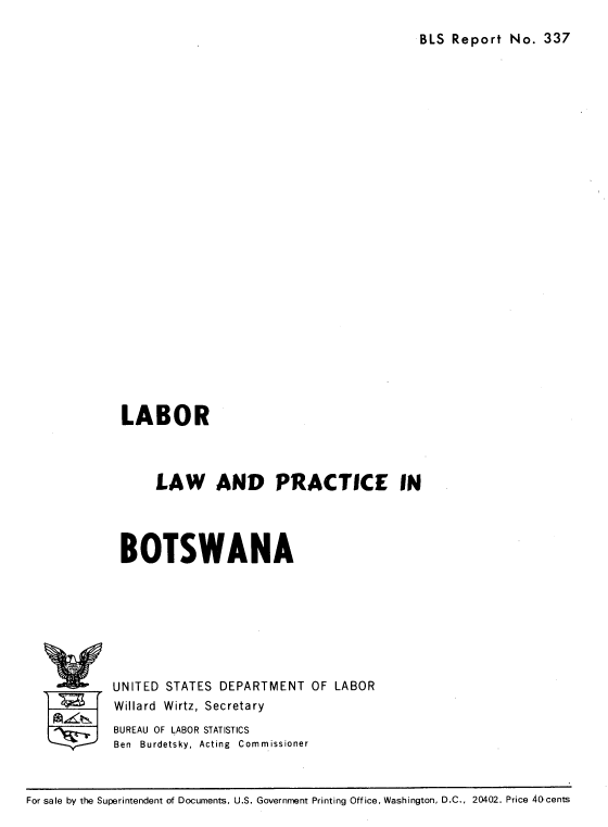 handle is hein.cow/lbprbtsw0001 and id is 1 raw text is: 

BLS Report No. 337


LABOR



      LAW AND PRACTICE IN




 BOTSWANA








UNITED STATES DEPARTMENT OF LABOR
Willard Wirtz, Secretary
BUREAU OF LABOR STATISTICS
Ben Burdetsky, Acting Commissioner


For sale by the Superintendent of Documents, U.S. Government Printing Office, Washington, D.C., 20402. Price 40cents


