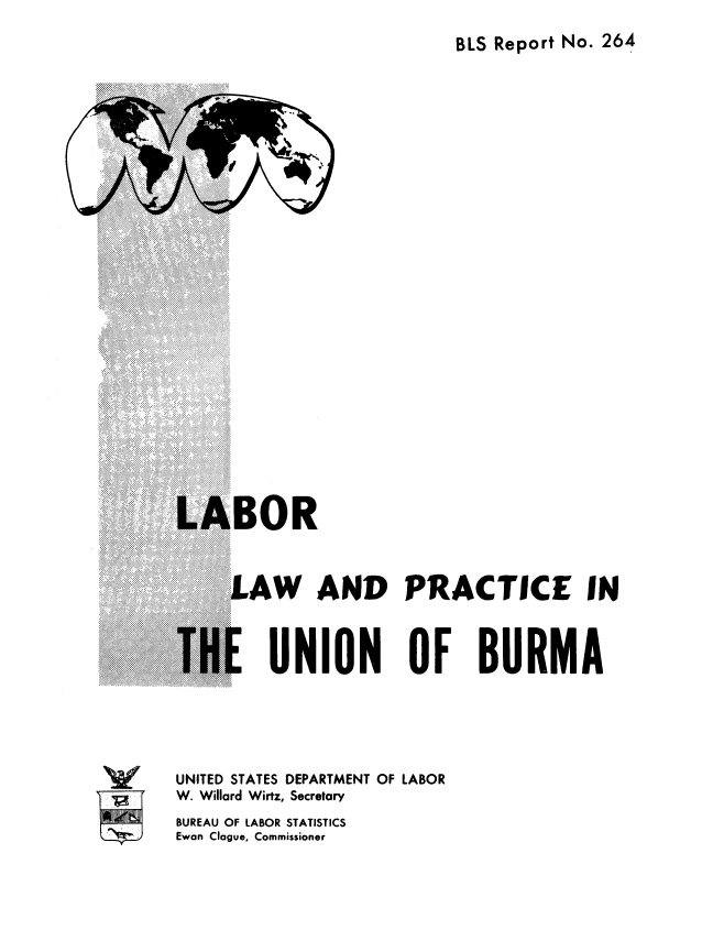 handle is hein.cow/lbpunrma0001 and id is 1 raw text is: 
BLS Report No. 264


.AW AND PRACTICE IN



   UNION OF BURMA


UNITED STATES DEPARTMENT OF LABOR
W. Willard Wirtz, Secretary
BUREAU OF LABOR STATISTICS
Ewan Clague, Commissioner


v
10*


