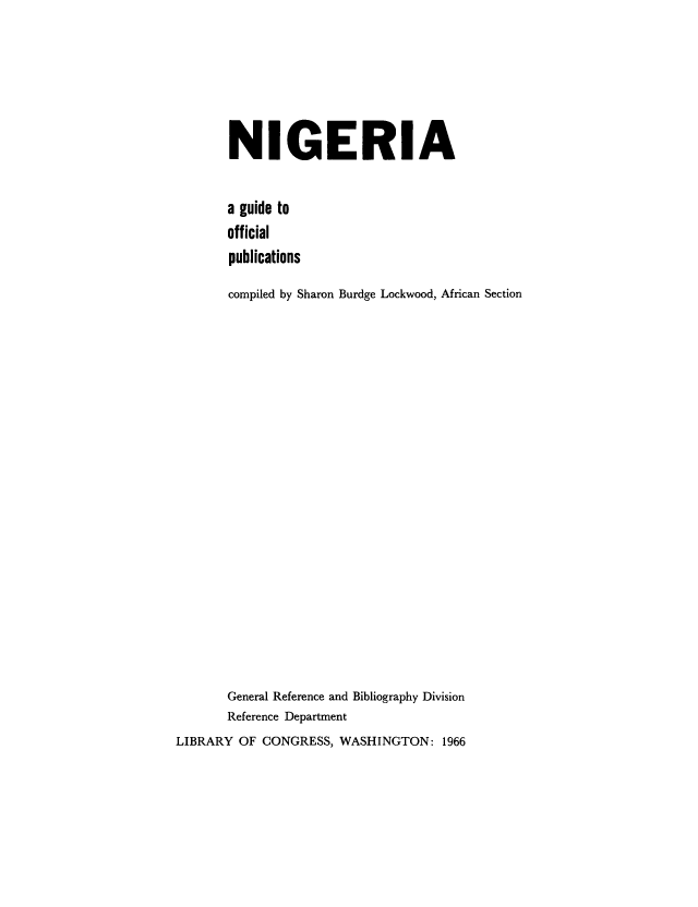 handle is hein.cow/lbrafrlawnig0001 and id is 1 raw text is: NIGERIA
a guide to
official
publications
compiled by Sharon Burdge Lockwood, African Section
General Reference and Bibliography Division
Reference Department
LIBRARY OF CONGRESS, WASHINGTON: 1966


