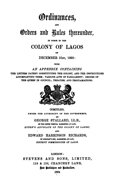 handle is hein.cow/lbram0001 and id is 1 raw text is: Ordinanres,
AD
(Drvurz ad~ 9:91t tutrutivn,

IN FORCE IN THE
COLONY OF LAGOS
ON
DECEMBER 31ST, 1893:
WITH

AN APPENDIX CONTAINING
THE LETTERS PATENT CONSTITUTING TIE COLONY, AND THE INSTRUCTIONS
ACCOMPANYING THEM; VARIOUS ACTS OF PARLIAMENT; ORDERS OF
THE QUEEN IN COUNCIL; TREATIES, AND PROCLAMATIONS.

COMPILED,
UNDER THE AUTHORITY OF THE GOVERNMENT,
BY
GEORGE STALLARD, LL.B.,
or ms    TImZw BAz TRm-AT-LW,
QUEER'S ADVOCATE OF THE COLONY OF LAGOS;
AD
EDWARD     HARRINSON    RICHARDS,
OF Z=OKNO'. n , DAlMS-AT-L&W,
DISTRICT OOXHI88IONER OF LAGOS.
LONDON:
STEVENS AND         SONS, LIMITED,
119 & 120, CHANCERY LANE,
1894



