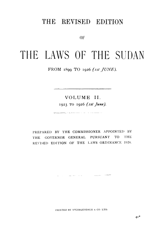 handle is hein.cow/lbrap0002 and id is 1 raw text is: THE REVISED EDITION
OF
TILE LAWS OF THE SUDAN
FROM 1899 TO 1926 (is/JUNE).
VOLUME II.
1923 TO 1926 (Ist June).
PREPARED BY THE COMMISSIONER APPOINTED BY
THE GOVERNOR GENERAL PURSUANT TO THE
REVISED EDITION OF THE LAWS ORDINANCE 1926.
PRINTED BY MCCORQUODALE & CO. LTD.


