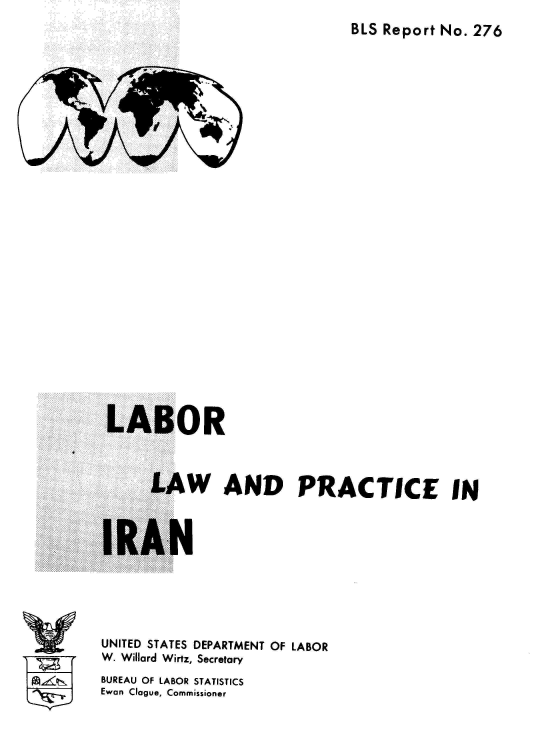 handle is hein.cow/lbrlwadpcc0001 and id is 1 raw text is: BLS Report No. 276

LABOR
LAW AND PRACTICE IN

IRAN

UNITED STATES DEPARTMENT OF LABOR
W. Willard Wirtz, Secretary
BUREAU OF LABOR STATISTICS
Ewan Clogue, Commissioner

v~Ir


