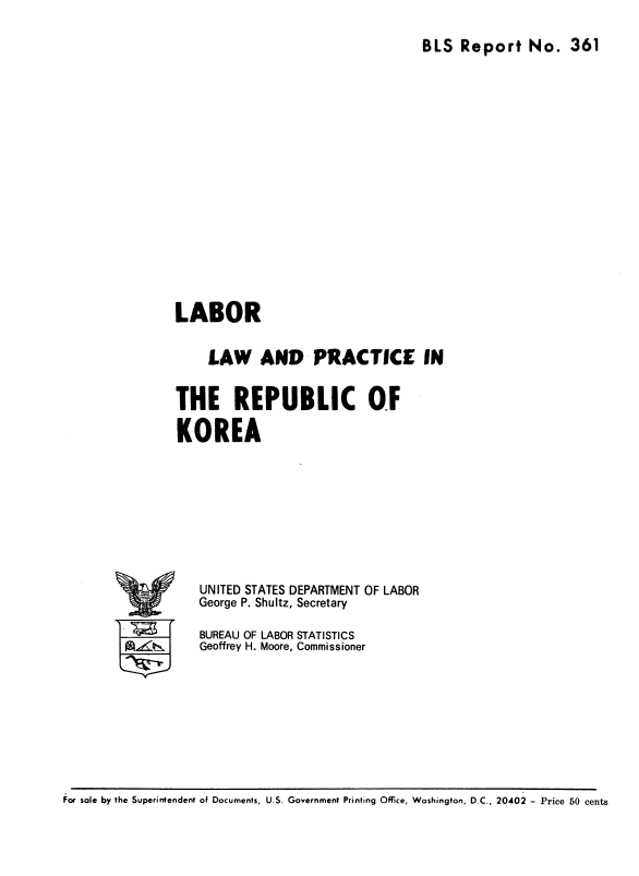 handle is hein.cow/lbrlwadpcerc0001 and id is 1 raw text is: 
BLS  Report No. 361


LABOR

     LAW AND PRACTICE IN

THE REPUBLIC Of
KOREA


UNITED STATES DEPARTMENT OF LABOR
George P. Shultz, Secretary
BUREAU OF LABOR STATISTICS
Geoffrey H. Moore, Commissioner


for sole by the Superintendent of Documents, U.S. Government Printing Office, Washington, D.C., 20402 - Price 50 cents


IV


