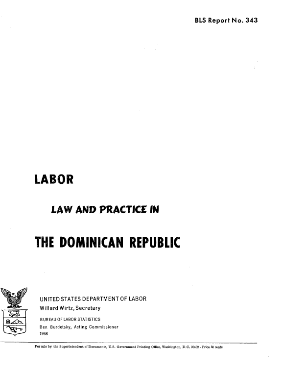 handle is hein.cow/lbrlwpce0001 and id is 1 raw text is: 

BLS Report No. 343


LABOR



     LAW AND PRACTICE IN




THE DOMINICAN REPUBLIC







  UN ITED STATES DEPARTMENT OF LABOR
  Willard Wirtz, Secretary
  BUREAU OF LABOR STATISTICS
  Ben Burdetsky, Acting Commissioner
  1968


For sale by the Superintendent of Documents, U.S. Government Printing Office, Washington, D.C. 20402 - Price 50 cents


