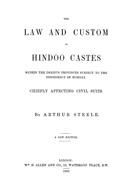 handle is hein.cow/lcuhin0001 and id is 1 raw text is: THE

LAW AND CUSTOM
OF
HINDOO CASTES
WITHIN THE DEKHUN PROVINCES SUBJECT TO THE
PRESIDENCY OF BOMBAY,
CHIEFLY AFFECTING CIVIL SUITS.
By ARTHUR STEELE.
A NEW EDITION.
LONDON:
W-. H. ALLEN AND CO., 13, WATERLOO PLACE, S.W.
1868.


