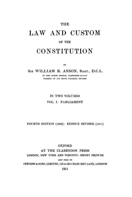 handle is hein.cow/lcustoc0001 and id is 1 raw text is: THE
LAW AND CUSTOM
OF THE
CONSTITUTION
SIR WILLIAM R. ANSON, BART., D.C.L.
OF THE INNER TEMPLE, BARRISTER-AT-LAW
WARDEN OF ALL SOULS COLLEGE, OXFORD
IN TWO VOLUMES
VOL. I: PARLIAMENT
FOURTH EDITION (1909): REISSUE REVISED (1911)
OXFORD
AT THE CLARENDON PRESS
LONDON, NEW YORK AND TORONTO: HENRY FROWDE
ALSO SOLD BY
STEVENS & SONS, LIMITED, 119 & 120 CHANCERY LANE, LONDON
1911



