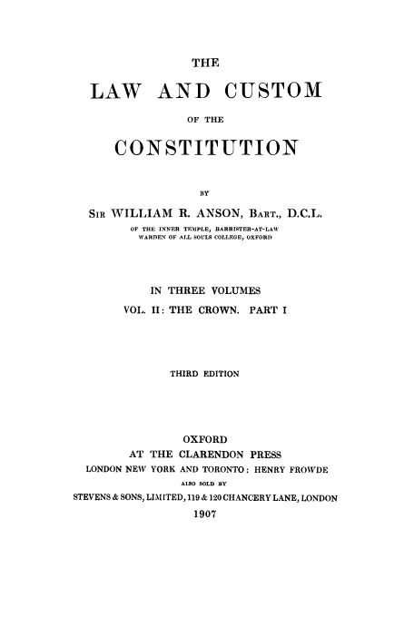 handle is hein.cow/lcustoc0002 and id is 1 raw text is: THE

LAW AND CUSTOM
OF THE
CONSTITUTION
BY
SIR WILLIAM R. ANSON, BART., D.C.L.
OF THE INNER TEMPLE, BARRISTER-AT-LAW
WARDEN OF ALL SOULS COLLEGE, OXFORD
IN THREE VOLUMES
VOL. II: THE CROWN. PART I
THIRD EDITION
OXFORD
AT THE CLARENDON PRESS
LONDON NEW YORK AND TORONTO: HENRY FROWDE
ALSO SOLD BY
STEVENS & SONS, LIMITED, 119 & 120 CHANCERY LANE, LONDON
1907


